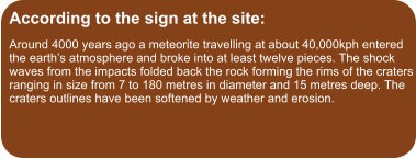 According to the sign at the site: Around 4000 years ago a meteorite travelling at about 40,000kph entered the earth’s atmosphere and broke into at least twelve pieces. The shock waves from the impacts folded back the rock forming the rims of the craters ranging in size from 7 to 180 metres in diameter and 15 metres deep. The craters outlines have been softened by weather and erosion.