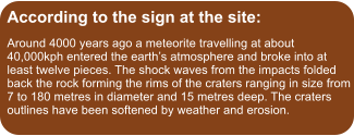 According to the sign at the site: Around 4000 years ago a meteorite travelling at about 40,000kph entered the earth’s atmosphere and broke into at least twelve pieces. The shock waves from the impacts folded back the rock forming the rims of the craters ranging in size from 7 to 180 metres in diameter and 15 metres deep. The craters outlines have been softened by weather and erosion.