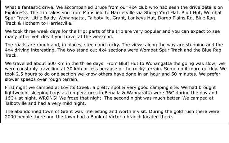 What a fantastic drive. We accompanied Bruce from our 4x4 club who had seen the drive details on ExploreOz. The trip takes you from Mansfield to Harrietville via Sheep Yard Flat, Bluff Hut, Wombat Spur Track, Little Baldy, Wonangatta, Talbotville, Grant, Lankeys Hut, Dargo Plains Rd, Blue Rag Track & Hotham to Harrietville. We took three week days for the trip; parts of the trip are very popular and you can expect to see many other vehicles if you travel at the weekend. The roads are rough and, in places, steep and rocky. The views along the way are stunning and the 4x4 driving interesting. The two stand out 4x4 sections were Wombat Spur Track and the Blue Rag Track. We travelled about 500 Km in the three days. From Bluff Hut to Wonangatta the going was slow; we were constanly travelling at 30 kph or less because of the rocky terrain. Some do it more quickly. We took 2.5 hours to do one section we know others have done in an hour and 50 minutes. We prefer slower speeds over rough terrain. First night we camped at Lovitts Creek, a pretty spot & very good camping site. We had brought lightweight sleeping bags as temperatures in Benalla & Wangaratta were 36C during the day and 16C+ at night. WRONG! We froze that night. The second night was much better. We camped at Talbotville and had a very mild night. The abandonned town of Grant was interesting and worth a visit. During the gold rush there were 2000 people there and the town had a Bank of Victoria branch located there.